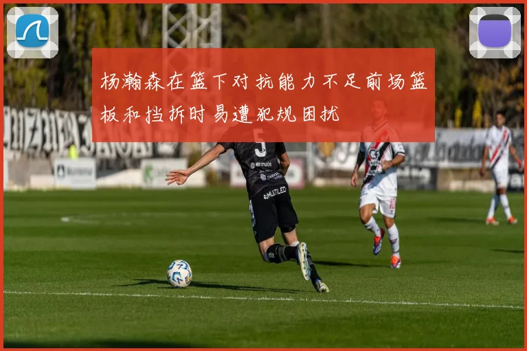 杨瀚森在篮下对抗能力不足前场篮板和挡拆时易遭犯规困扰