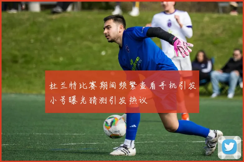 杜兰特比赛期间频繁查看手机引发小号曝光猜测引发热议