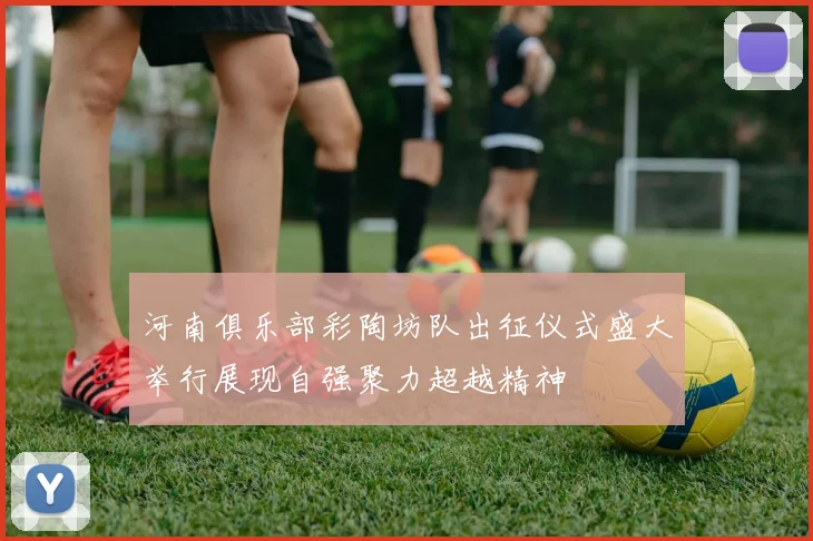河南俱乐部彩陶坊队出征仪式盛大举行展现自强聚力超越精神