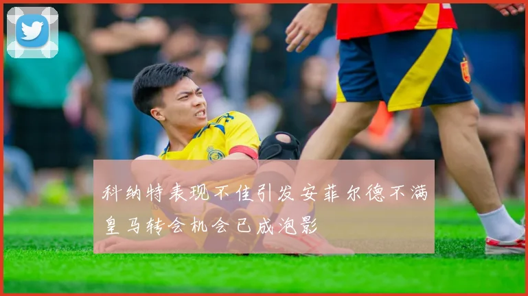 科纳特表现不佳引发安菲尔德不满皇马转会机会已成泡影