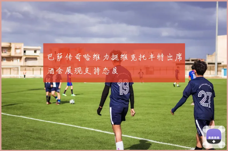 巴萨传奇哈维力挺维克托丰特出席酒会展现支持态度