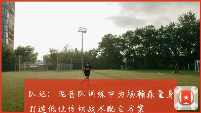 队记：混音队训练中为杨瀚森量身打造低位传切战术配合方案
