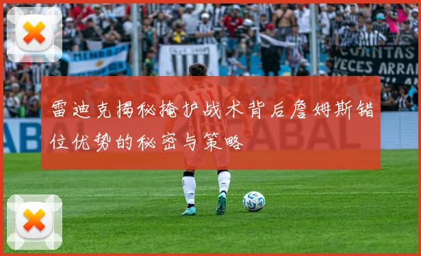 雷迪克揭秘掩护战术背后詹姆斯错位优势的秘密与策略