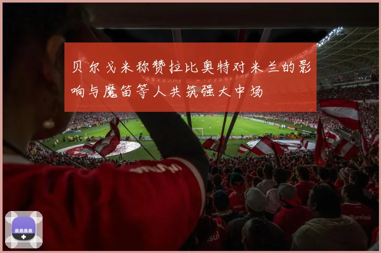 贝尔戈米称赞拉比奥特对米兰的影响与魔笛等人共筑强大中场