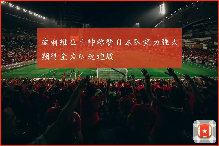 玻利维亚主帅称赞日本队实力强大期待全力以赴迎战