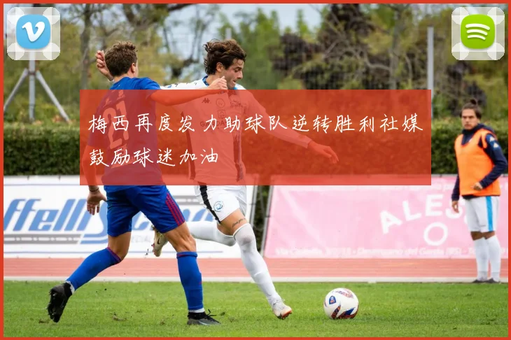 梅西再度发力助球队逆转胜利社媒鼓励球迷加油