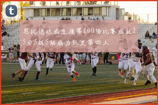 恩比德达成生涯第100场比赛成就25分5板5助成为队史第四人