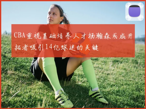 CBA重视基础培养人才杨瀚森或成开拓者吸引14亿球迷的关键