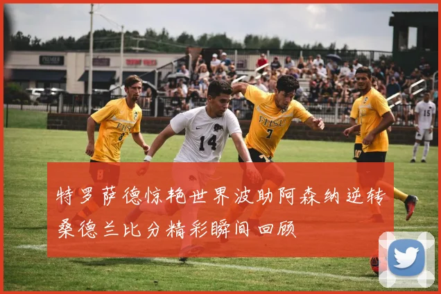 特罗萨德惊艳世界波助阿森纳逆转桑德兰比分精彩瞬间回顾