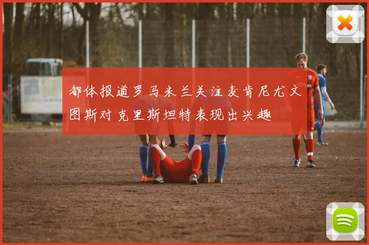 都体报道罗马米兰关注麦肯尼尤文图斯对克里斯坦特表现出兴趣