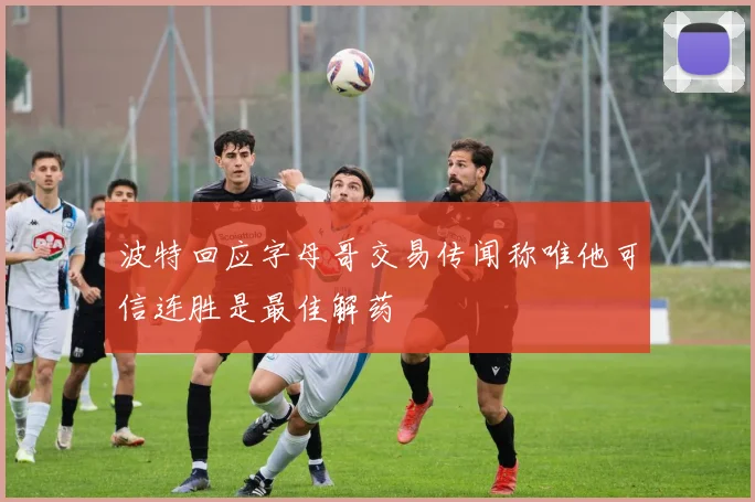 波特回应字母哥交易传闻称唯他可信连胜是最佳解药