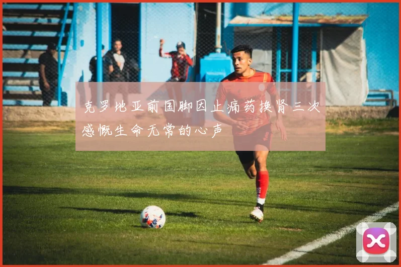 克罗地亚前国脚因止痛药换肾三次感慨生命无常的心声