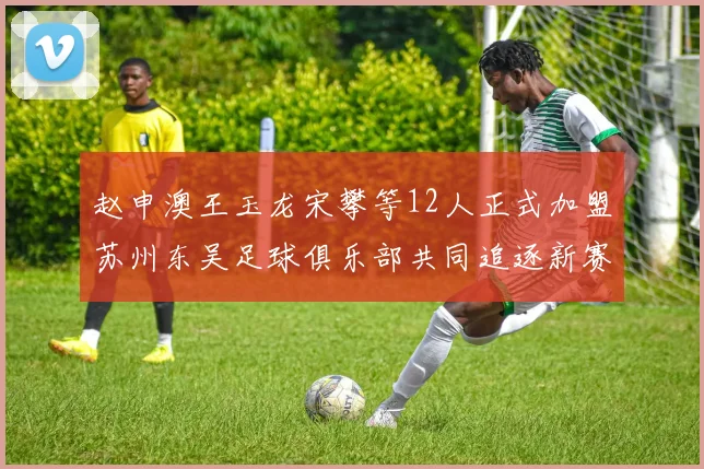 赵申澳王玉龙宋攀等12人正式加盟苏州东吴足球俱乐部共同追逐新赛季目标