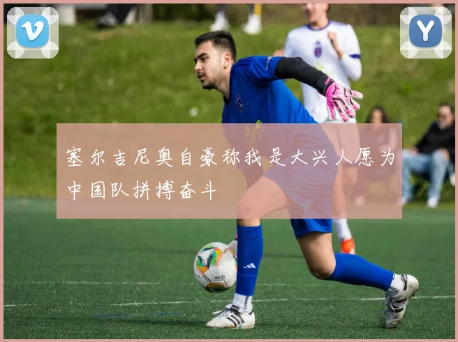 塞尔吉尼奥自豪称我是大兴人愿为中国队拼搏奋斗