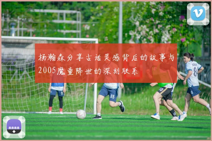 杨瀚森分享古话灵感背后的故事与2005魔童降世的深刻联系