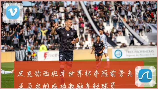 皮克称西班牙世界杯夺冠前景光明亚马尔的成功激励年轻球员