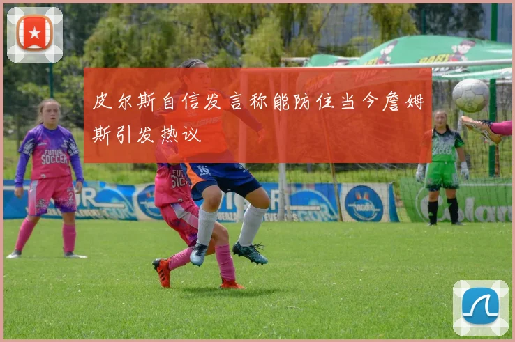 皮尔斯自信发言称能防住当今詹姆斯引发热议