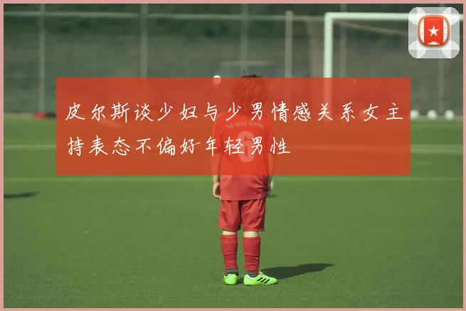皮尔斯谈少妇与少男情感关系女主持表态不偏好年轻男性