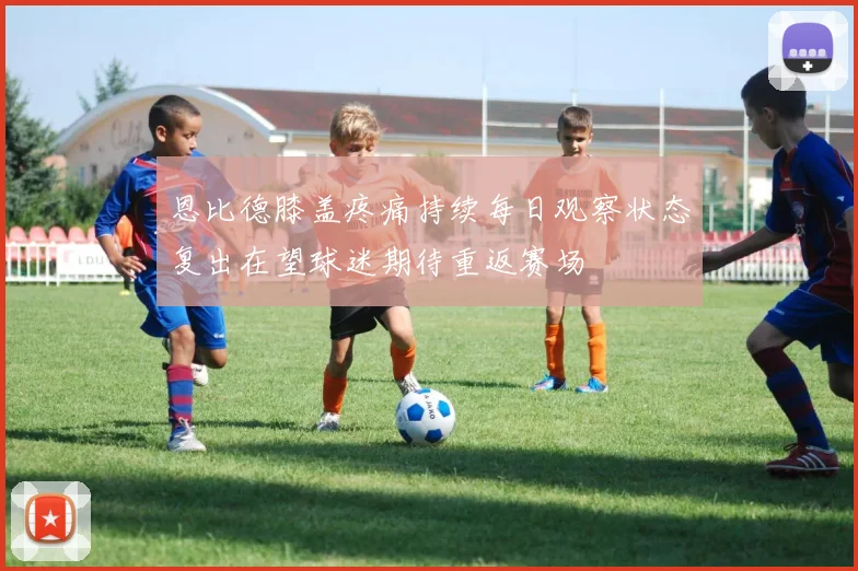 恩比德膝盖疼痛持续每日观察状态复出在望球迷期待重返赛场