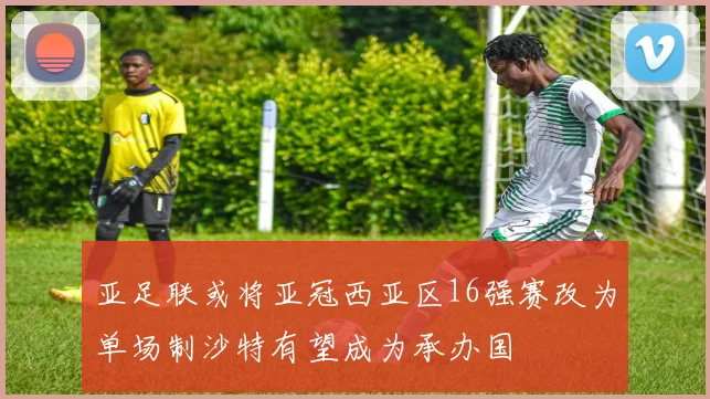 亚足联或将亚冠西亚区16强赛改为单场制沙特有望成为承办国