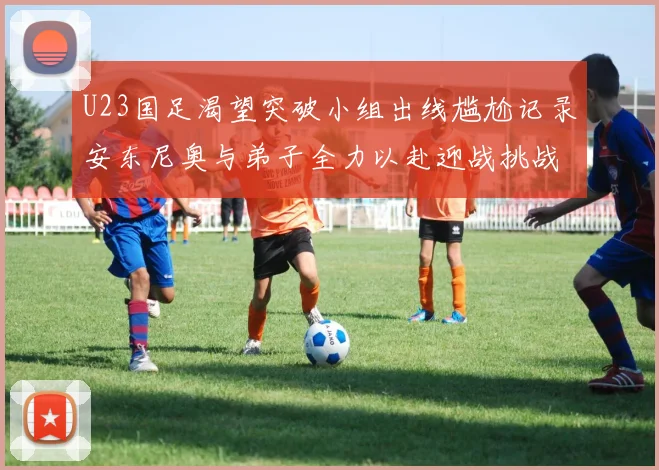 U23国足渴望突破小组出线尴尬记录安东尼奥与弟子全力以赴迎战挑战