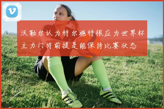沃勒尔认为特尔施特根应为世界杯主力门将前提是能保持比赛状态