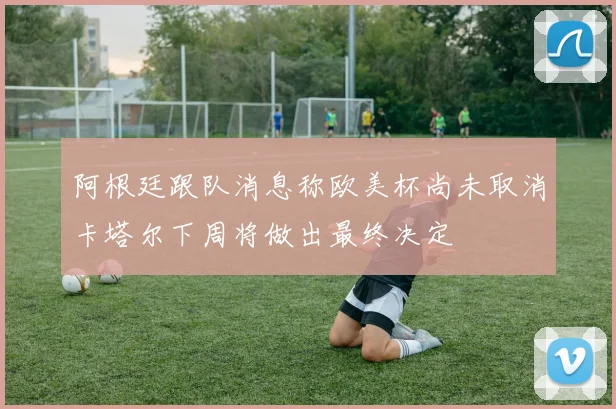 阿根廷跟队消息称欧美杯尚未取消卡塔尔下周将做出最终决定