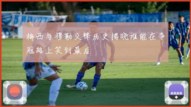 梅西与穆勒交锋历史揭晓谁能在争冠路上笑到最后