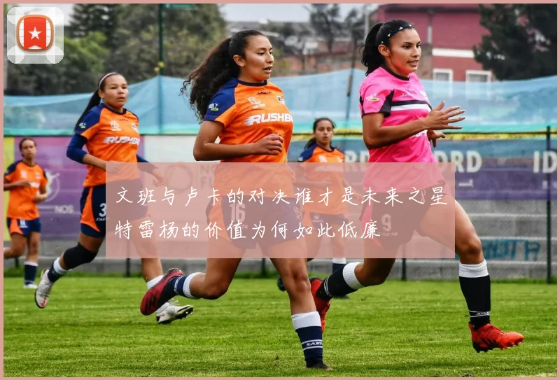 文班与卢卡的对决谁才是未来之星特雷杨的价值为何如此低廉