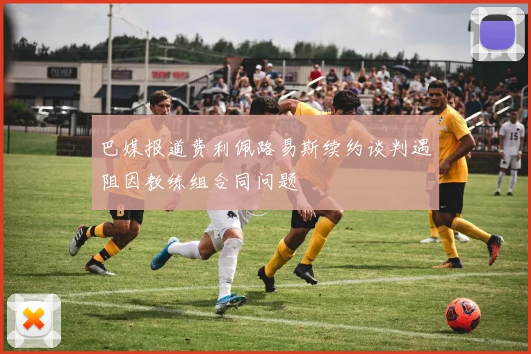 巴媒报道费利佩路易斯续约谈判遇阻因教练组合同问题